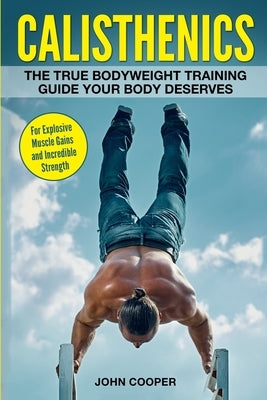 Calisthenics: The True Bodyweight Training Guide Your Body Deserves - For Explosive Muscle Gains and Incredible Strength by Cooper, John