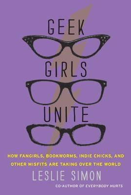 Geek Girls Unite: How Fangirls, Bookworms, Indie Chicks, and Other Misfits Are Taking Over the World by Simon, Leslie