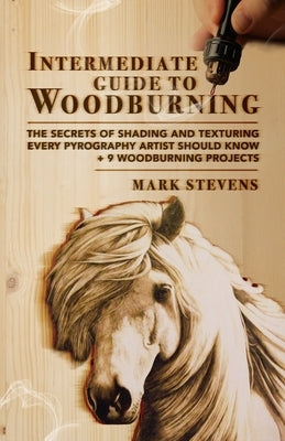 Intermediate Guide to Woodburning: The Secrets of Shading and Texturing Every Pyrography Artist Should Know + 9 Woodburning Projects by Stevens, Mark