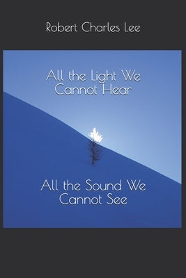 All the Light We Cannot Hear, All the Sound We Cannot See by Lee, Robert Charles
