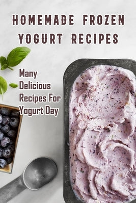 Homemade Frozen Yogurt Recipes: Many Delicious Recipes For Yogurt Day: Homemade Frozen Yogurt Recipes Book by Daniels, Corella
