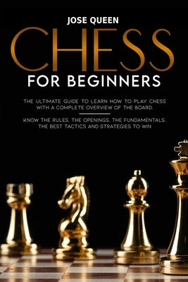 Chess for Beginners: The Ultimate Guide to Learn How to Play Chess with a Complete Overview of the Board. Know the Rules, the Openings, the by Queen, Jose