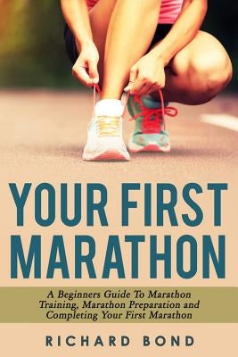 Your First Marathon: A Beginners Guide To Marathon Training, Marathon Preparation and Completing Your First Marathon by Bond, Richard