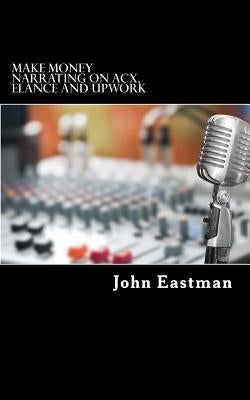 Make Money Narrating on ACX, Elance and UpWork: How to make an Income as a Narrator at Home by Eastman, John