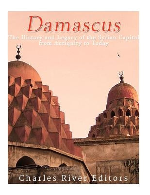 Damascus: The History and Legacy of the Syrian Capital from Antiquity to Today by Charles River Editors