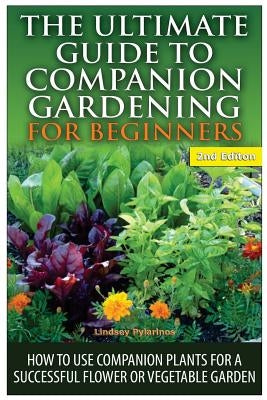 The Ultimate Guide to Companion Gardening for Beginners: How to Use Companion Plants for a Successful Flower or Vegetable Garden by Pylarinos, Lindsey
