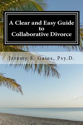 A Clear and Easy Guide to Collaborative Divorce by Psy D., Jeremy S. Gaies