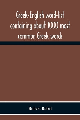 Greek-English Word-List Containing About 1000 Most Common Greek Words, So Arranged As To Be Most Easily Learned And Remembered by Baird, Robert