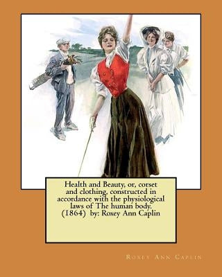 Health and Beauty, or, corset and clothing, constructed in accordance with the physiological laws of The human body. (1864) by: Roxey Ann Caplin by Caplin, Roxey Ann