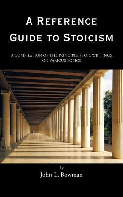 A Reference Guide to Stoicism: A Compilation of the Principle Stoic Writings on Various Topics by Bowman, John L.