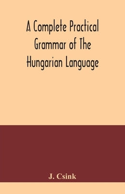A complete practical grammar of the Hungarian language; with exercises, selections from the best authors, and vocabularies, to which is added a Histor by Csink, J.