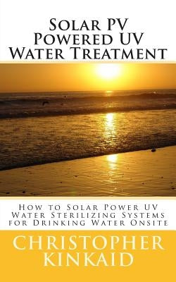 Solar PV Powered UV Water Treatment: How to Solar Power UV Water Sterilizing Systems for Drinking Water Onsite by Kinkaid, Christopher