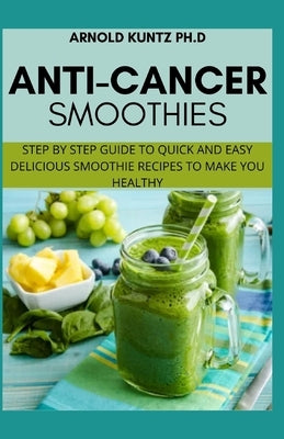 Anti-Cancer Smothies: Step by Step Guide to Quick and Easy Delicious Smoothie Recipes to Make You Healthy by Kuntz Ph. D., Arnold