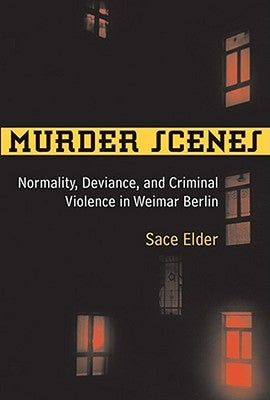 Murder Scenes: Normality, Deviance, and Criminal Violence in Weimar Berlin by Elder, Sace