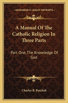A Manual of the Catholic Religion in Three Parts: Part One, the Knowledge of God by Baschab, Charles R.