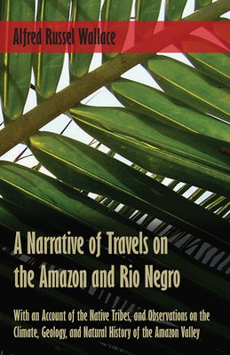 A Narrative of Travels on the Amazon and Rio Negro, with an Account of the Native Tribes, and Observations on the Climate, Geology, and Natural Histor by Wallace, Alfred Russel