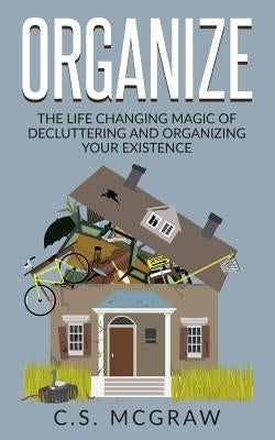 Organize: The Life Changing Magic Of Decluttering And Organizing Your Existence by McGraw, C. S.