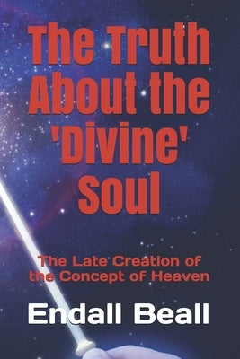 The Truth About the 'Divine' Soul: The Late Creation of the Concept of Heaven by Beall, Endall