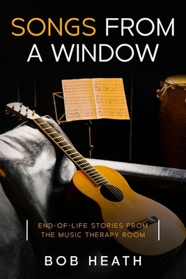 Songs from a Window: End-of-Life Stories from the Music Therapy Room by Heath, Bob