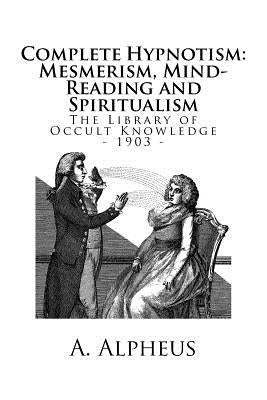 The Library of Occult Knowledge: Complete Hypnotism: Mesmerism, Mind-Reading and Spiritualism. How to Hypnotize: Being an Exhaustive and Practical Sys by Alpheus, A.