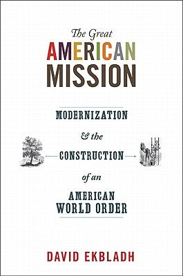 The Great American Mission: Modernization and the Construction of an American World Order by Ekbladh, David