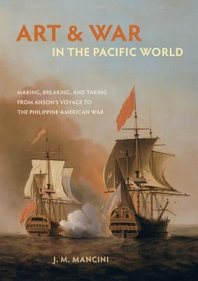 Art and War in the Pacific World: Making, Breaking, and Taking from Anson's Voyage to the Philippine-American War by Mancini, J. M.