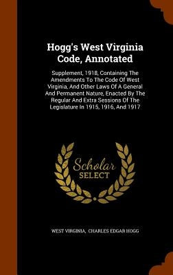 Hogg's West Virginia Code, Annotated: Supplement, 1918, Containing The Amendments To The Code Of West Virginia, And Other Laws Of A General And Perman by Virginia, West