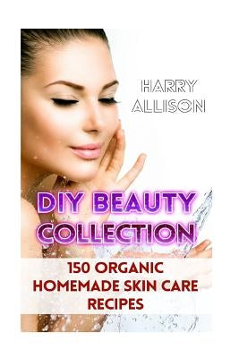 DIY Beauty Collection: 150 Organic Homemade Skin Care Recipes by Allison, Harry