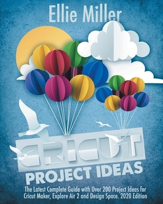 Cricut Project Ideas: The Latest Complete Guide with Over 200 Project Ideas for Cricut Maker, Explore Air 2 and Design Space. 2020 Edition by Miller, Ellie