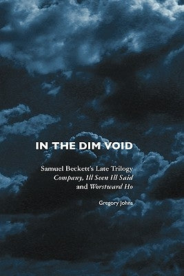 In the Dim Void: Samuel Beckett's Late Trilogy: Company, Ill Seen Ill Said and Worstward Ho by Johns, Gregory