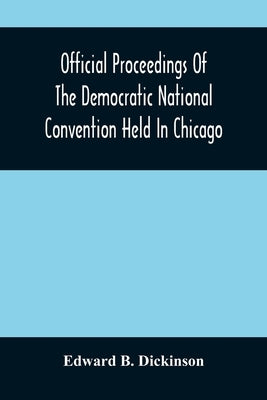 Official Proceedings Of The Democratic National Convention Held In Chicago, Ill., July 7Th, 8Th, 9Th, 10Th And 11Th, 1896; Containing Also, The Prelim by B. Dickinson, Edward