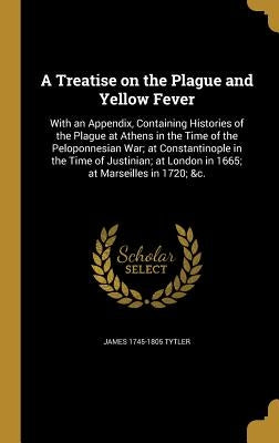 A Treatise on the Plague and Yellow Fever: With an Appendix, Containing Histories of the Plague at Athens in the Time of the Peloponnesian War; at Con by Tytler, James 1745-1805