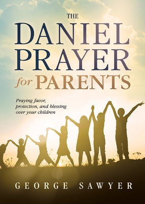 The Daniel Prayer for Parents: Praying Favor, Protection, and Blessing Over Your Children by Sawyer, George