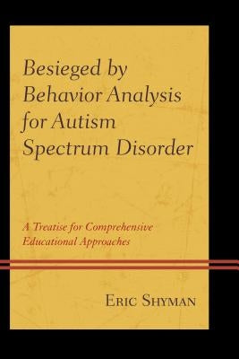 Besieged by Behavior Analysis for Autism Spectrum Disorder: A Treatise for Comprehensive Educational Approaches by Shyman, Eric