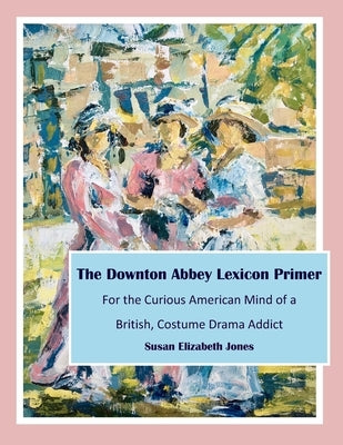 The Downton Abbey Lexicon Primer: For the Curious American Mind of a British Costume Drama Addict by Jones, Susan Elizabeth