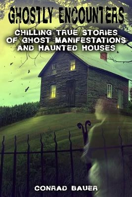 Ghostly Encounters: Chilling True Stories of Ghost Manifestations and Haunted Houses by Bauer, Conrad