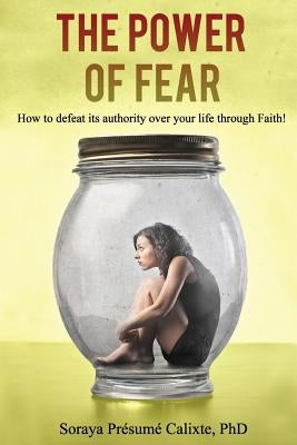 The Power of Fear: How to defeat its authority over your life through faith. by Presume Calixte Ph. D., Soraya F.