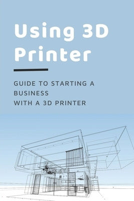 Using 3D Printer: Guide To Starting A Business With A 3D Printer: Make Money From 3D Printer by Melgar, Cheryll
