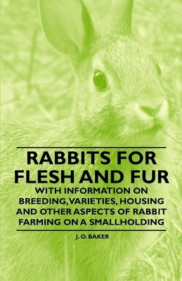 Rabbits for Flesh and Fur - With Information on Breeding, Varieties, Housing and Other Aspects of Rabbit Farming on a Smallholding by Baker, J. O.