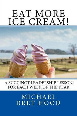 Eat More Ice Cream: A Succinct Leadership Lesson For Each Week Of The Year by Hood, Michael Bret