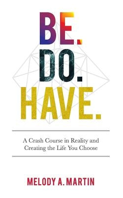 Be. Do. Have.: A Crash Course in Reality and Creating the Life You Choose by Martin, Melody a.