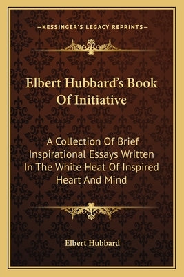 Elbert Hubbard's Book of Initiative: A Collection of Brief Inspirational Essays Written in the White Heat of Inspired Heart and Mind by Hubbard, Elbert