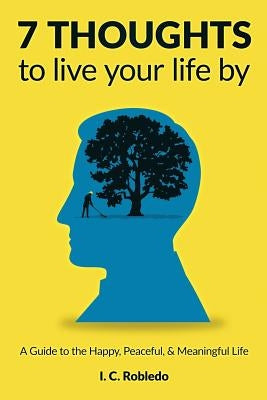 7 Thoughts to Live Your Life By: A Guide to the Happy, Peaceful, & Meaningful Life by Robledo, I. C.