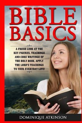 Bible Basics: A Fresh Look at the Key Figures, Teachings and Core Writings of th: Apply the Lord's Teachings to Your Everyday Life! by Atkinson, Dominique