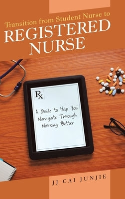 Transition from Student Nurse to Registered Nurse: A Guide to Help You Navigate Through Nursing Better by Junjie, Jj Cai