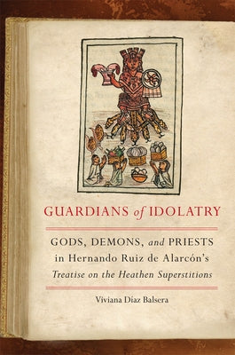 Guardians of Idolatry: Gods, Demons, and Priests in Hernando Ruiz de Alarcón's Treatise on the Heathen Superstitions by Díaz Balsera, Viviana