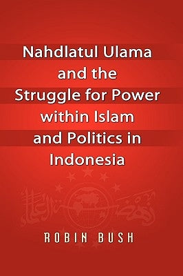 Nahdlatul Ulama and the Struggle for Power within Islam and Politics in Indonesia by Bush, Robin