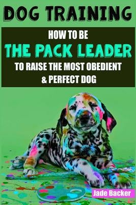 Dog Training: How to be the pack leader to raise the most obedient & perfect dog by Backer, Jade