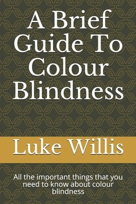 A Brief Guide To Colour Blindness: All the important things that you need to know about colour blindness by Willis, Luke