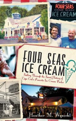 Four Seas Ice Cream: Sailing Through the Sweet History of Cape Cod's Favorite Ice Cream Parlor by Wysocki, Heather